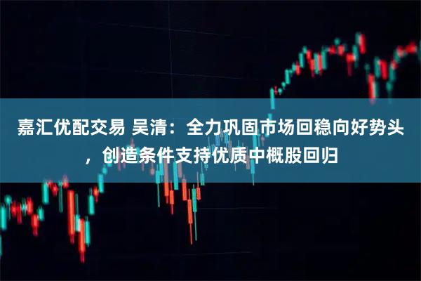 嘉汇优配交易 吴清：全力巩固市场回稳向好势头，创造条件支持优质中概股回归