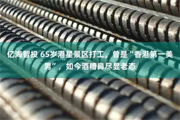 亿海智投 65岁港星景区打工，曾是“香港第一美男”，如今酒糟鼻尽显老态