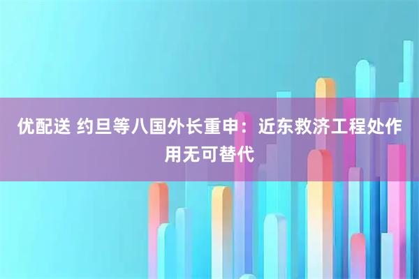 优配送 约旦等八国外长重申：近东救济工程处作用无可替代