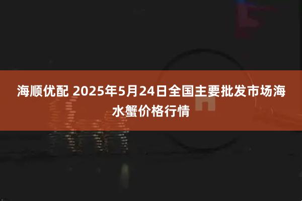 海顺优配 2025年5月24日全国主要批发市场海水蟹价格行情