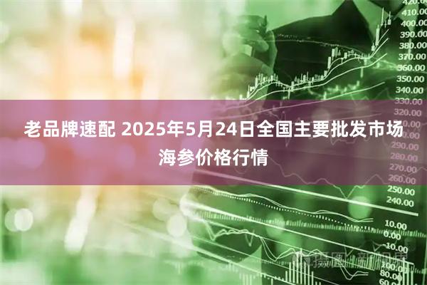 老品牌速配 2025年5月24日全国主要批发市场海参价格行情