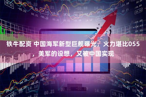铁牛配资 中国海军新型巨舰曝光，火力堪比055，美军的设想，又被中国实现