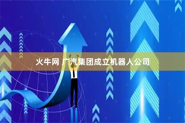 火牛网 广汽集团成立机器人公司
