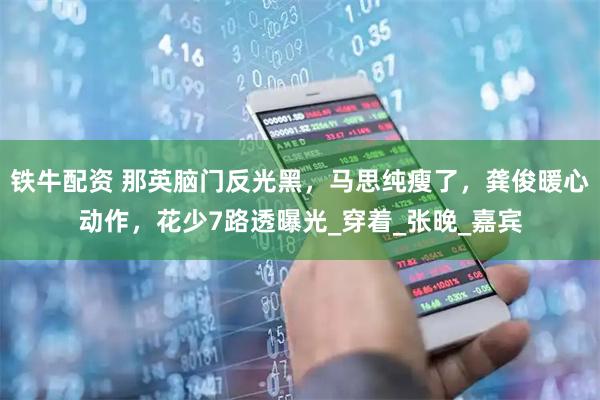 铁牛配资 那英脑门反光黑，马思纯瘦了，龚俊暖心动作，花少7路透曝光_穿着_张晚_嘉宾